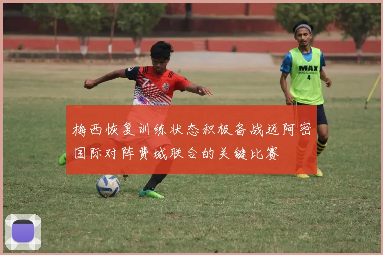 梅西恢复训练状态积极备战迈阿密国际对阵费城联合的关键比赛