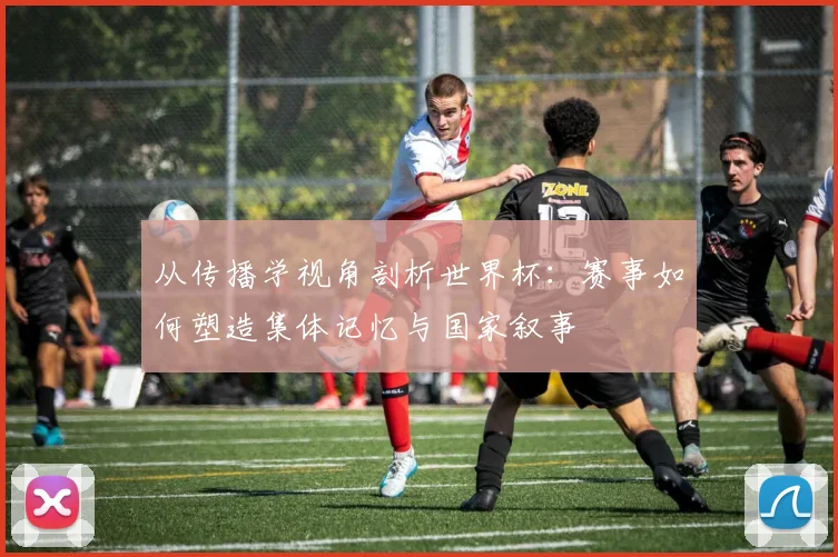 从传播学视角剖析世界杯：赛事如何塑造集体记忆与国家叙事