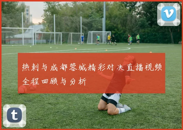热刺与成都蓉城精彩对决直播视频全程回顾与分析