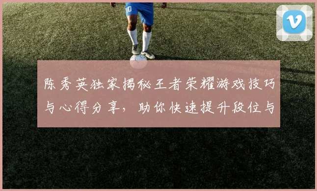 陈秀英独家揭秘王者荣耀游戏技巧与心得分享，助你快速提升段位与游戏体验
