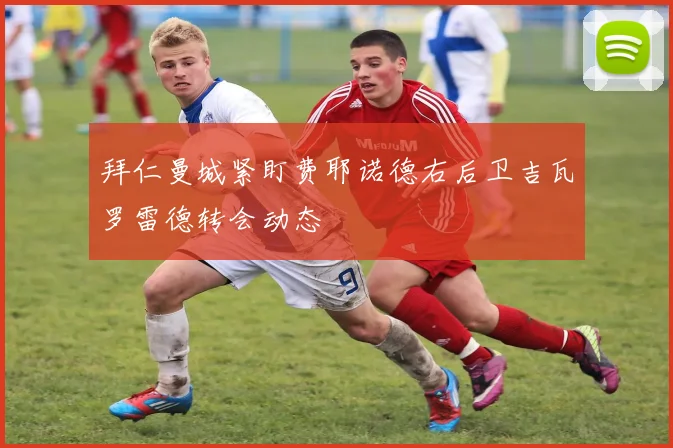 拜仁曼城紧盯费耶诺德右后卫吉瓦罗雷德转会动态