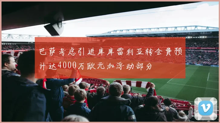 巴萨考虑引进库库雷利亚转会费预计达4000万欧元加浮动部分